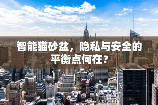 智能猫砂盆，隐私与安全的平衡点何在？