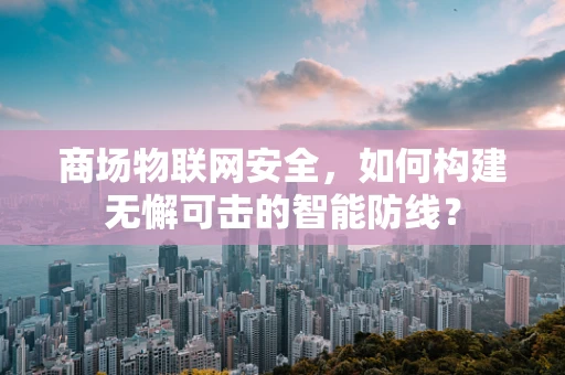商场物联网安全，如何构建无懈可击的智能防线？