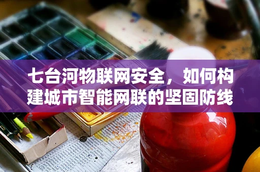 七台河物联网安全，如何构建城市智能网联的坚固防线？
