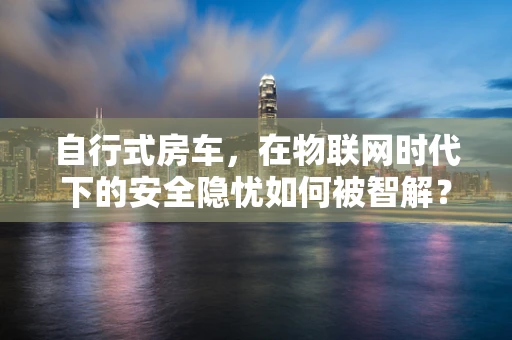 自行式房车，在物联网时代下的安全隐忧如何被智解？