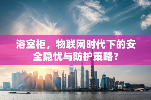浴室柜，物联网时代下的安全隐忧与防护策略？