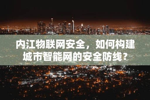 内江物联网安全，如何构建城市智能网的安全防线？
