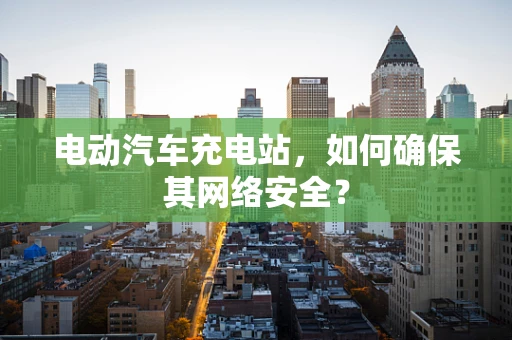 电动汽车充电站，如何确保其网络安全？