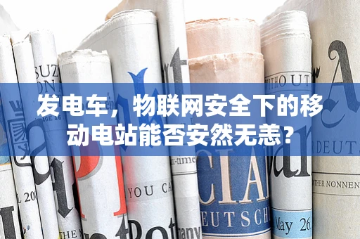 发电车，物联网安全下的移动电站能否安然无恙？