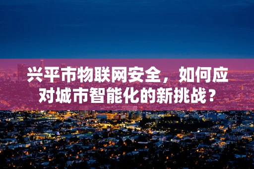 兴平市物联网安全，如何应对城市智能化的新挑战？