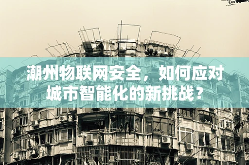潮州物联网安全，如何应对城市智能化的新挑战？