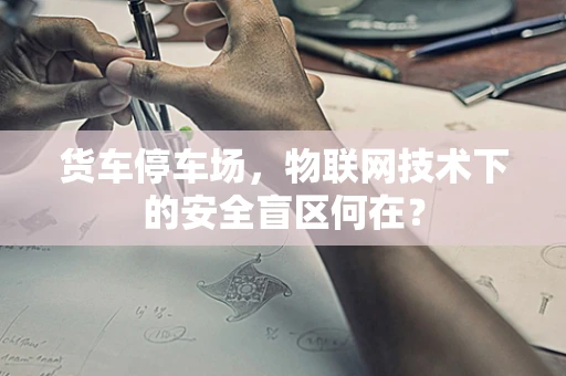 货车停车场，物联网技术下的安全盲区何在？