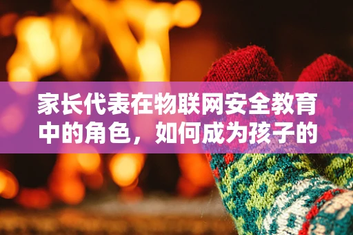 家长代表在物联网安全教育中的角色，如何成为孩子的第一道防线？