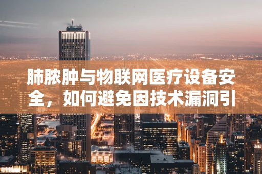 肺脓肿与物联网医疗设备安全，如何避免因技术漏洞引发的健康危机？