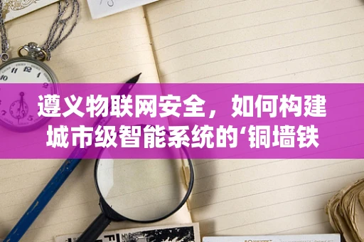 遵义物联网安全，如何构建城市级智能系统的‘铜墙铁壁’？