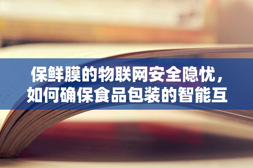 保鲜膜的物联网安全隐忧，如何确保食品包装的智能互联不成为安全漏洞？