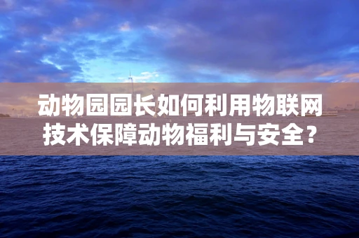动物园园长如何利用物联网技术保障动物福利与安全？