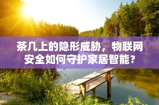 茶几上的隐形威胁，物联网安全如何守护家居智能？