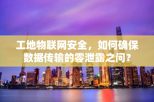 工地物联网安全，如何确保数据传输的零泄露之问？