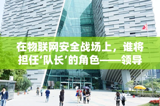 在物联网安全战场上，谁将担任‘队长’的角色——领导者如何确保团队安全无虞？