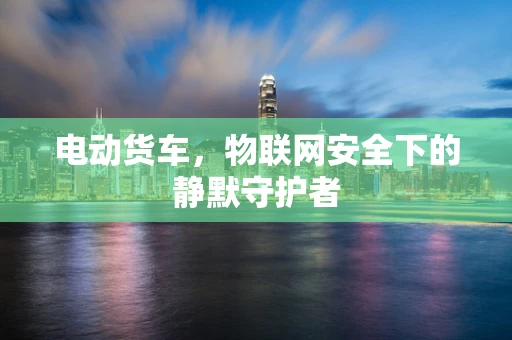 电动货车，物联网安全下的静默守护者