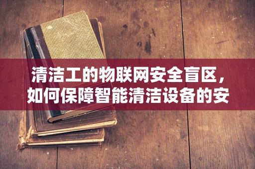 清洁工的物联网安全盲区，如何保障智能清洁设备的安全？