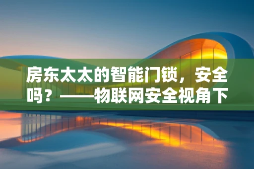 房东太太的智能门锁，安全吗？——物联网安全视角下的隐忧