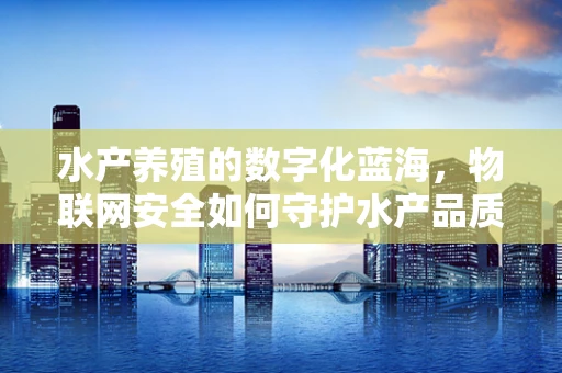 水产养殖的数字化蓝海，物联网安全如何守护水产品质？