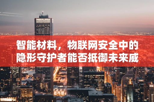 智能材料，物联网安全中的隐形守护者能否抵御未来威胁？