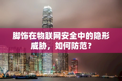 脚饰在物联网安全中的隐形威胁，如何防范？