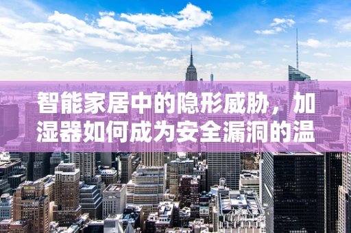 智能家居中的隐形威胁，加湿器如何成为安全漏洞的温床？
