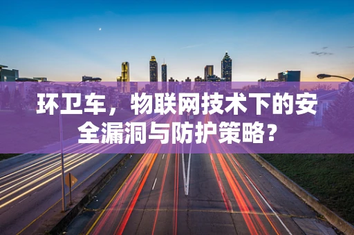 环卫车，物联网技术下的安全漏洞与防护策略？