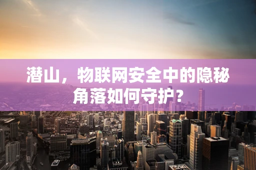 潜山，物联网安全中的隐秘角落如何守护？