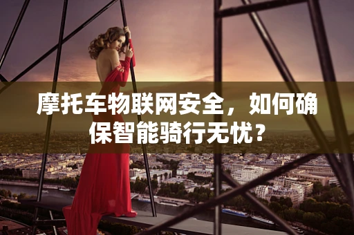 摩托车物联网安全，如何确保智能骑行无忧？