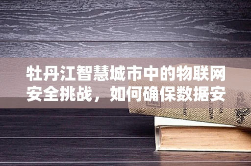 牡丹江智慧城市中的物联网安全挑战，如何确保数据安全无虞？