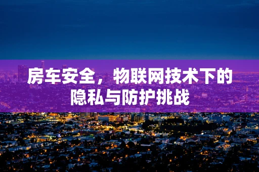 房车安全，物联网技术下的隐私与防护挑战