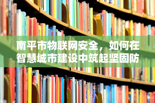 南平市物联网安全，如何在智慧城市建设中筑起坚固防线？