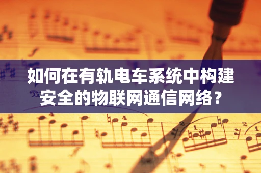 如何在有轨电车系统中构建安全的物联网通信网络？