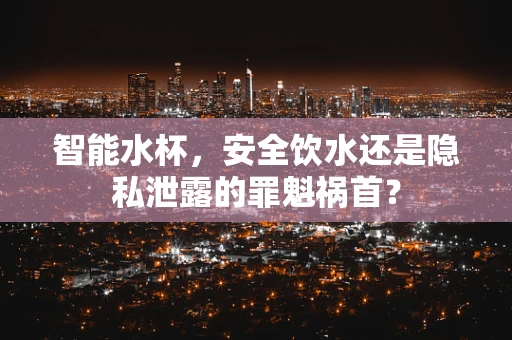 智能水杯，安全饮水还是隐私泄露的罪魁祸首？