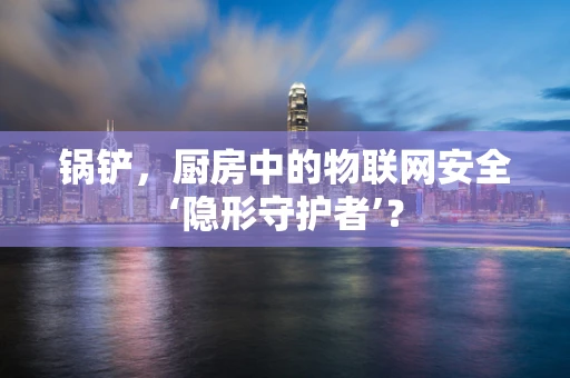 锅铲，厨房中的物联网安全‘隐形守护者’？