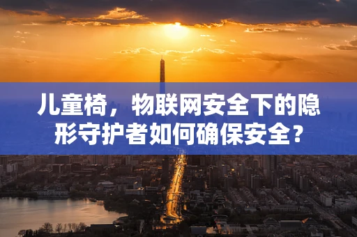 儿童椅，物联网安全下的隐形守护者如何确保安全？