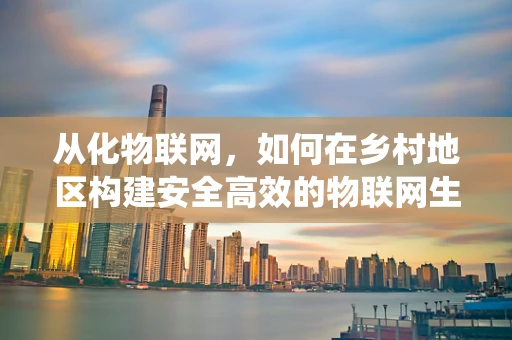 从化物联网，如何在乡村地区构建安全高效的物联网生态系统？