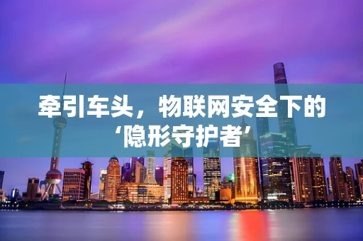 牵引车头，物联网安全下的‘隐形守护者’