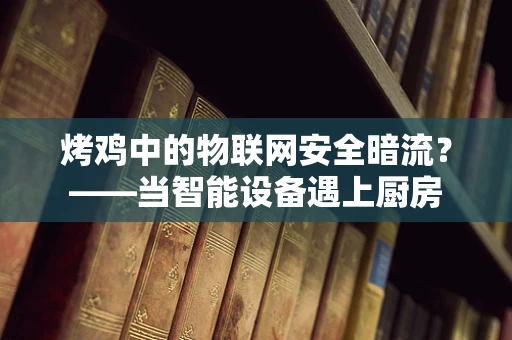 烤鸡中的物联网安全暗流？——当智能设备遇上厨房