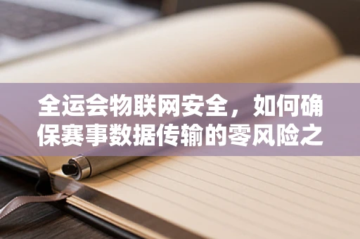 全运会物联网安全，如何确保赛事数据传输的零风险之旅？
