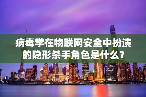 病毒学在物联网安全中扮演的隐形杀手角色是什么？