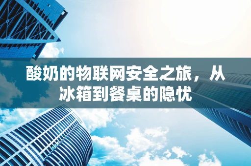酸奶的物联网安全之旅，从冰箱到餐桌的隐忧