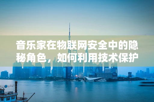 音乐家在物联网安全中的隐秘角色，如何利用技术保护创作？
