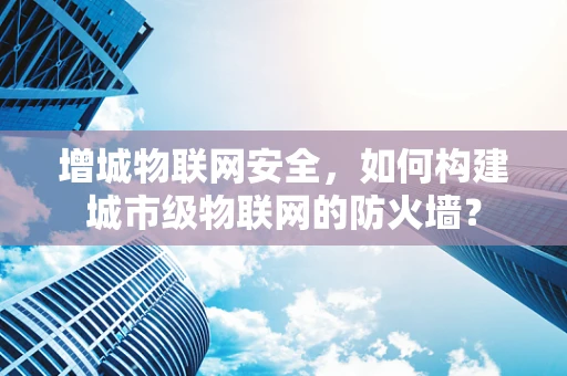 增城物联网安全，如何构建城市级物联网的防火墙？