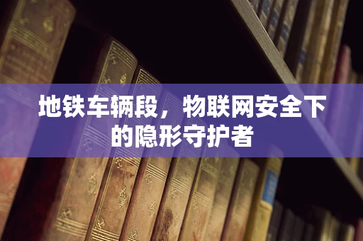 地铁车辆段，物联网安全下的隐形守护者