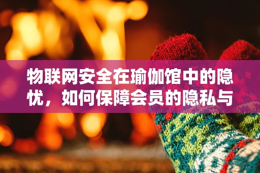 物联网安全在瑜伽馆中的隐忧，如何保障会员的隐私与数据安全？