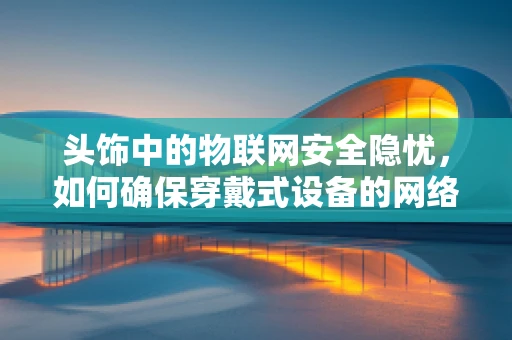 头饰中的物联网安全隐忧，如何确保穿戴式设备的网络安全？