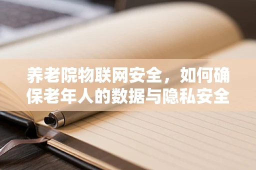 养老院物联网安全，如何确保老年人的数据与隐私安全？