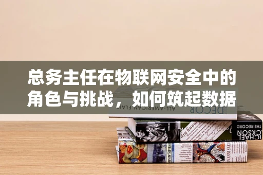 总务主任在物联网安全中的角色与挑战，如何筑起数据防护的铜墙铁壁？