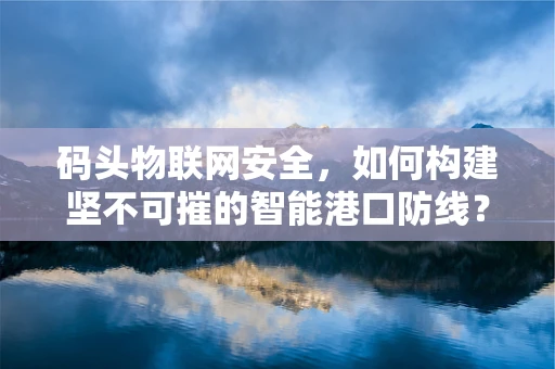 码头物联网安全，如何构建坚不可摧的智能港口防线？